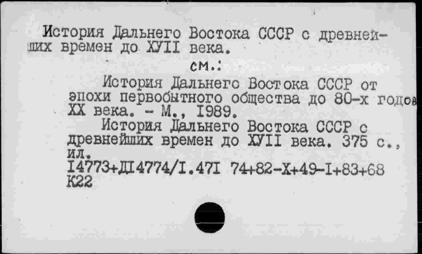 ﻿История Дальнего Востока СССР с древней-лих времен до ХУІІ века.
см.:
История Дальнего Востока СССР от эпохи первобытного общества до 80-х годов XX века. - М., 1989.
История Дальнего Востока СССР с древнейших времен до ХУІІ века. 375 с., ил.
14773+Д4774/1.471 74+82-X+49-I+83+68
К22